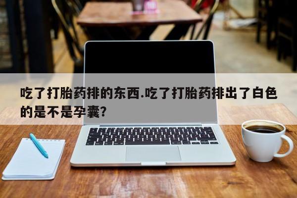 流产药微信联系方式无副作用吃了打胎药排的东西.吃了打胎药排出了白色的是不是孕囊？