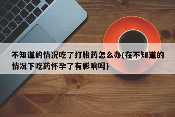 流产药微信联系方式无副作用不知道的情况吃了打胎药怎么办(在不知道的情况下吃药怀孕了有影响吗)