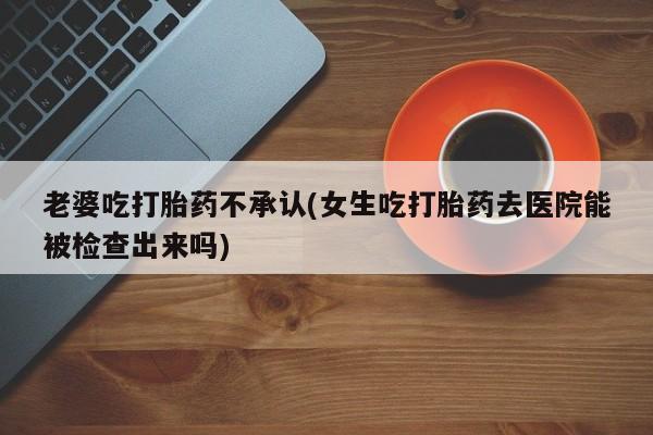 流产药微信联系方式无副作用老婆吃打胎药不承认(女生吃打胎药去医院能被检查出来吗)