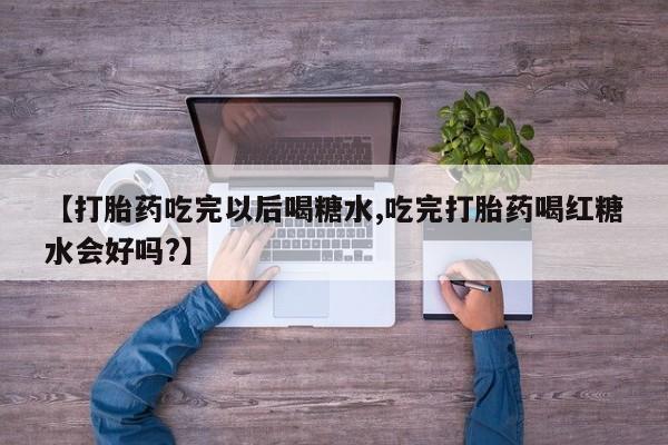 流产药微信联系方式无副作用【打胎药吃完以后喝糖水,吃完打胎药喝红糖水会好吗?】
