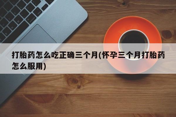 流产药微信联系方式无副作用打胎药怎么吃正确三个月(怀孕三个月打胎药怎么服用)