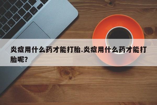 流产药微信联系方式无副作用炎症用什么药才能打胎.炎症用什么药才能打胎呢？