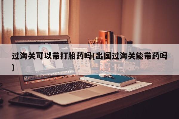 流产药微信联系方式无副作用过海关可以带打胎药吗(出国过海关能带药吗)
