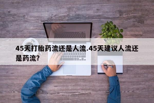 流产药微信联系方式无副作用45天打胎药流还是人流.45天建议人流还是药流？