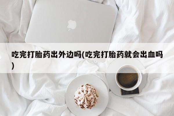 流产药微信联系方式无副作用吃完打胎药出外边吗(吃完打胎药就会出血吗)
