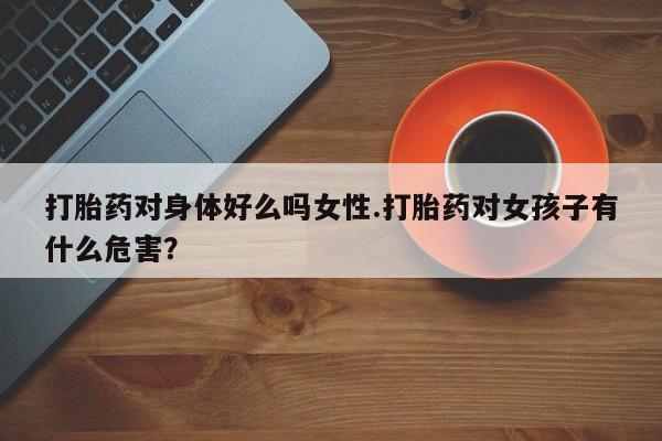 流产药微信联系方式无副作用打胎药对身体好么吗女性.打胎药对女孩子有什么危害？
