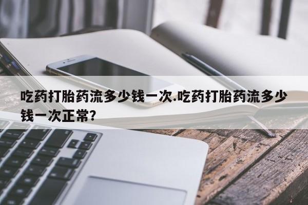 流产药微信联系方式无副作用吃药打胎药流多少钱一次.吃药打胎药流多少钱一次正常？