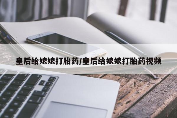 流产药微信联系方式无副作用皇后给娘娘打胎药/皇后给娘娘打胎药视频