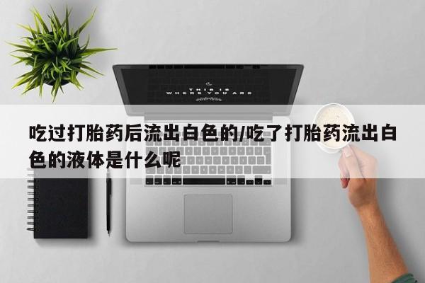 流产药微信联系方式无副作用吃过打胎药后流出白色的/吃了打胎药流出白色的液体是什么呢