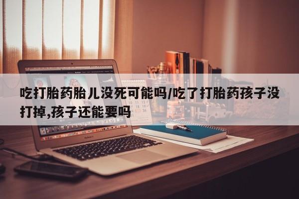 流产药微信联系方式无副作用吃打胎药胎儿没死可能吗/吃了打胎药孩子没打掉,孩子还能要吗