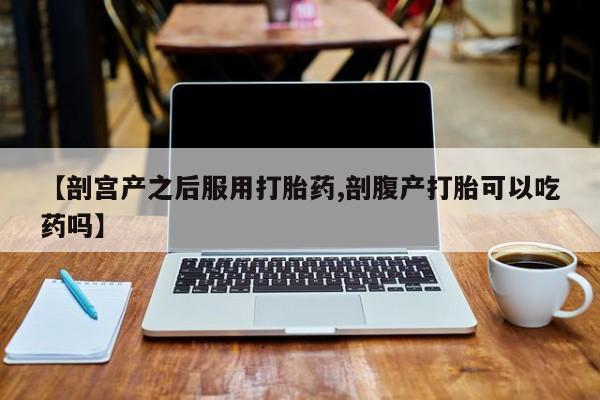 流产药微信联系方式无副作用【剖宫产之后服用打胎药,剖腹产打胎可以吃药吗】