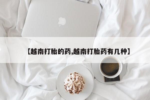 流产药微信联系方式无副作用【越南打胎的药,越南打胎药有几种】