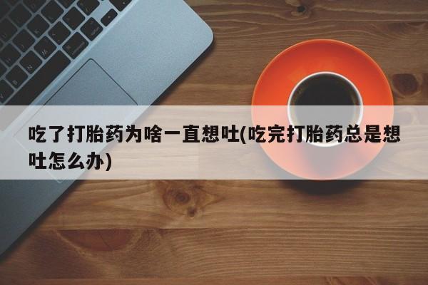 流产药微信联系方式无副作用吃了打胎药为啥一直想吐(吃完打胎药总是想吐怎么办)