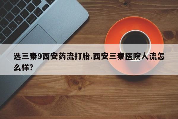 流产药微信联系方式无副作用选三秦9西安药流打胎.西安三秦医院人流怎么样？