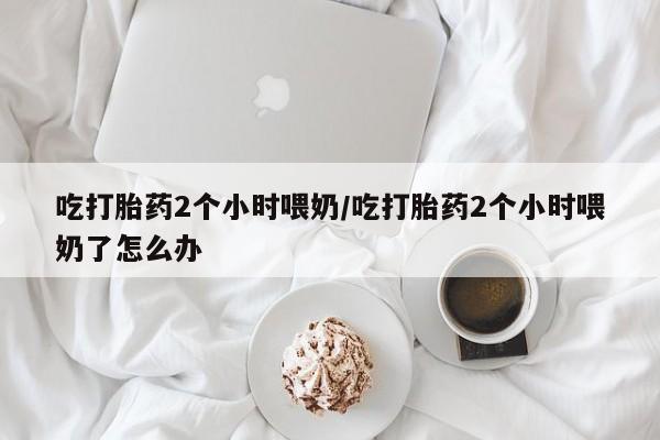 流产药微信联系方式无副作用吃打胎药2个小时喂奶/吃打胎药2个小时喂奶了怎么办