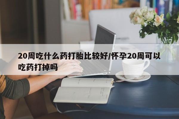 流产药微信联系方式无副作用20周吃什么药打胎比较好/怀孕20周可以吃药打掉吗