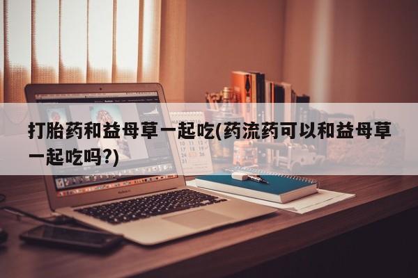 流产药微信联系方式无副作用打胎药和益母草一起吃(药流药可以和益母草一起吃吗?)