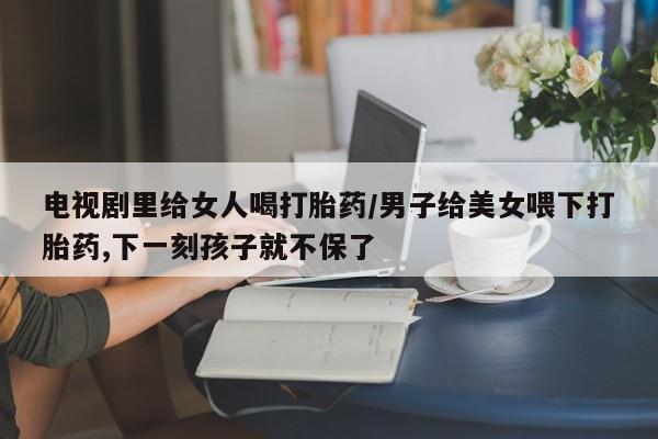 流产药微信联系方式无副作用电视剧里给女人喝打胎药/男子给美女喂下打胎药,下一刻孩子就不保了