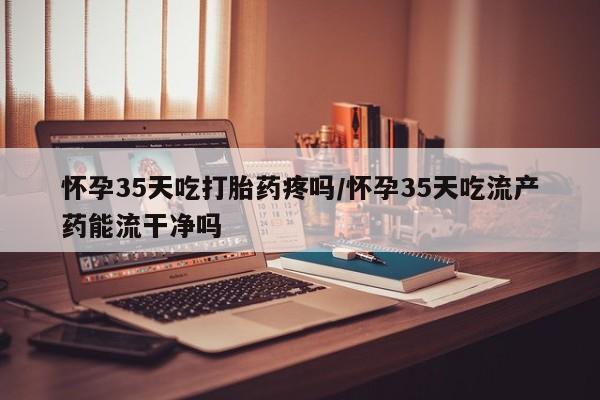 流产药微信联系方式无副作用怀孕35天吃打胎药疼吗/怀孕35天吃流产药能流干净吗