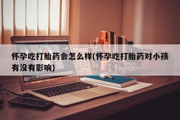 流产药微信联系方式无副作用怀孕吃打胎药会怎么样(怀孕吃打胎药对小孩有没有影响)