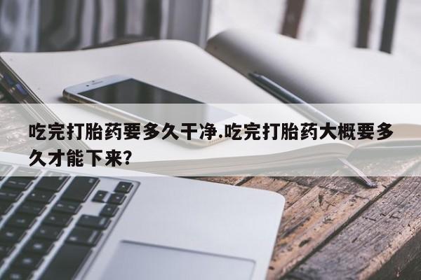 流产药微信联系方式无副作用吃完打胎药要多久干净.吃完打胎药大概要多久才能下来？
