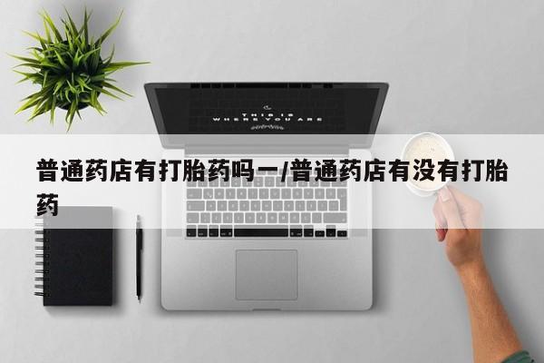 流产药微信联系方式无副作用普通药店有打胎药吗一/普通药店有没有打胎药