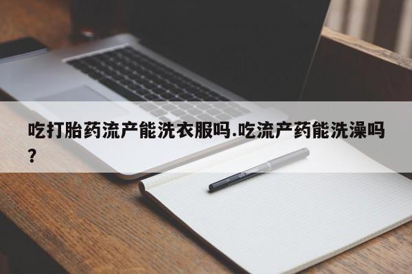 流产药微信联系方式无副作用吃打胎药流产能洗衣服吗.吃流产药能洗澡吗？