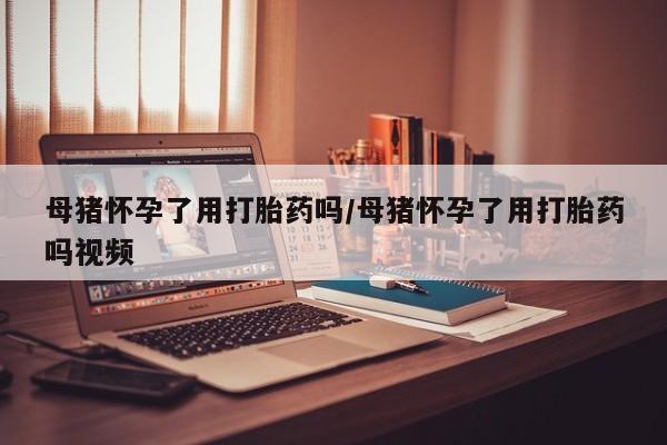 流产药微信联系方式无副作用母猪怀孕了用打胎药吗/母猪怀孕了用打胎药吗视频