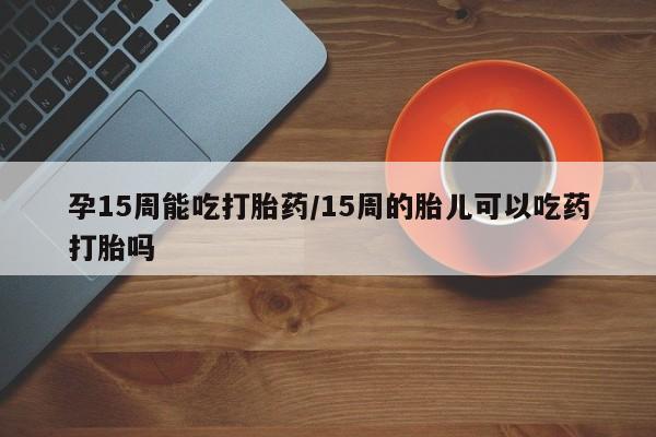 流产药微信联系方式无副作用孕15周能吃打胎药/15周的胎儿可以吃药打胎吗