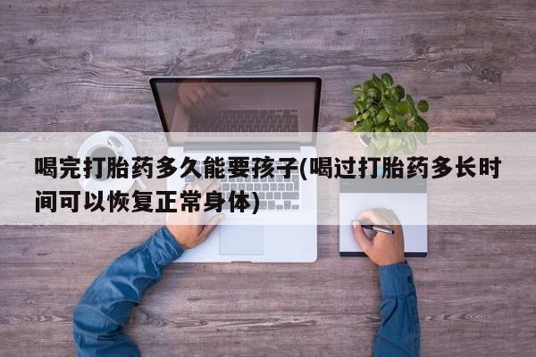 流产药微信联系方式无副作用喝完打胎药多久能要孩子(喝过打胎药多长时间可以恢复正常身体)