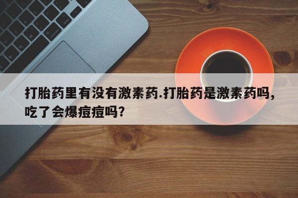 流产药微信联系方式无副作用打胎药里有没有激素药.打胎药是激素药吗,吃了会爆痘痘吗？
