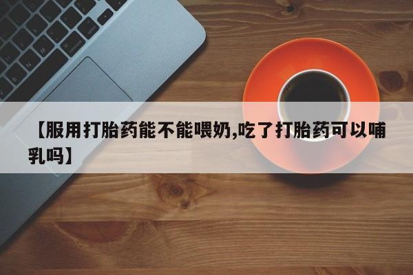 流产药微信联系方式无副作用【服用打胎药能不能喂奶,吃了打胎药可以哺乳吗】