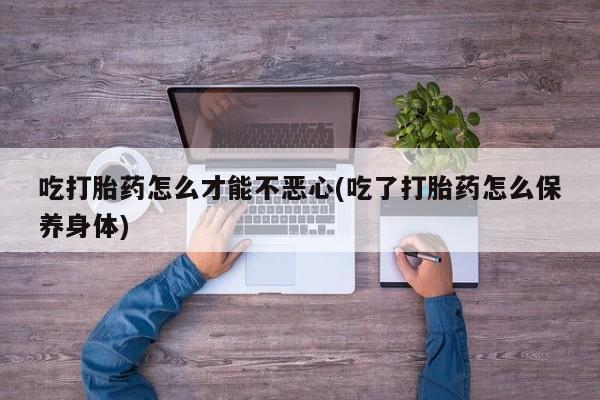 流产药微信联系方式无副作用吃打胎药怎么才能不恶心(吃了打胎药怎么保养身体)