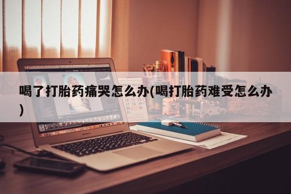 流产药微信联系方式无副作用喝了打胎药痛哭怎么办(喝打胎药难受怎么办)
