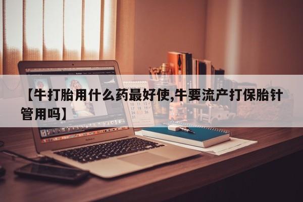流产药微信联系方式无副作用【牛打胎用什么药最好使,牛要流产打保胎针管用吗】
