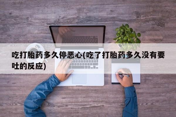 流产药微信联系方式无副作用吃打胎药多久停恶心(吃了打胎药多久没有要吐的反应)