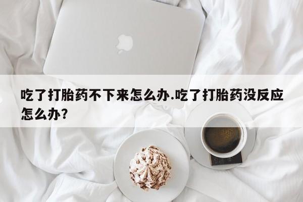 流产药微信联系方式无副作用吃了打胎药不下来怎么办.吃了打胎药没反应怎么办？