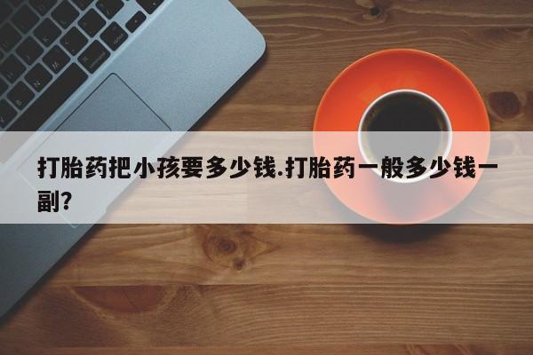 流产药微信联系方式无副作用打胎药把小孩要多少钱.打胎药一般多少钱一副？