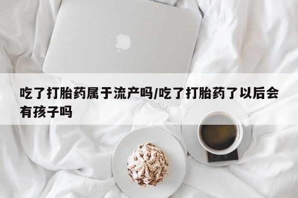 流产药微信联系方式无副作用吃了打胎药属于流产吗/吃了打胎药了以后会有孩子吗