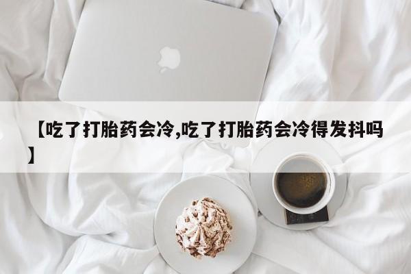 流产药微信联系方式无副作用【吃了打胎药会冷,吃了打胎药会冷得发抖吗】