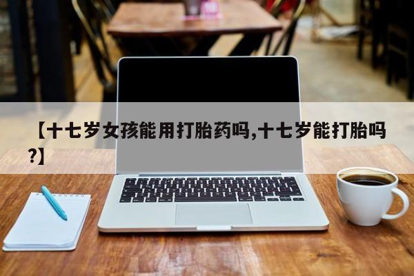 流产药微信联系方式无副作用【十七岁女孩能用打胎药吗,十七岁能打胎吗?】
