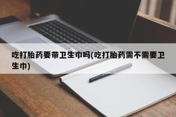 流产药微信联系方式无副作用吃打胎药要带卫生巾吗(吃打胎药需不需要卫生巾)