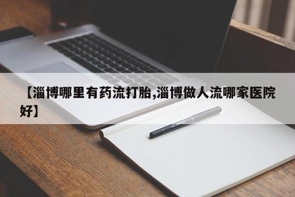 流产药微信联系方式无副作用【淄博哪里有药流打胎,淄博做人流哪家医院好】