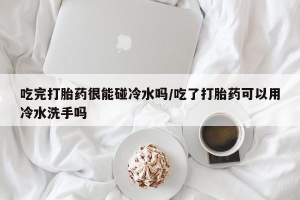流产药微信联系方式无副作用吃完打胎药很能碰冷水吗/吃了打胎药可以用冷水洗手吗