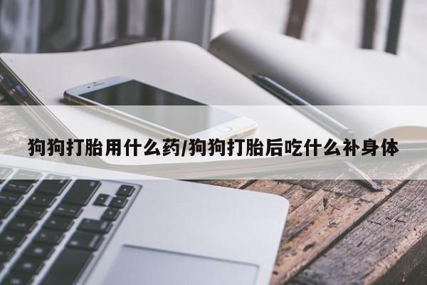 流产药微信联系方式无副作用狗狗打胎用什么药/狗狗打胎后吃什么补身体