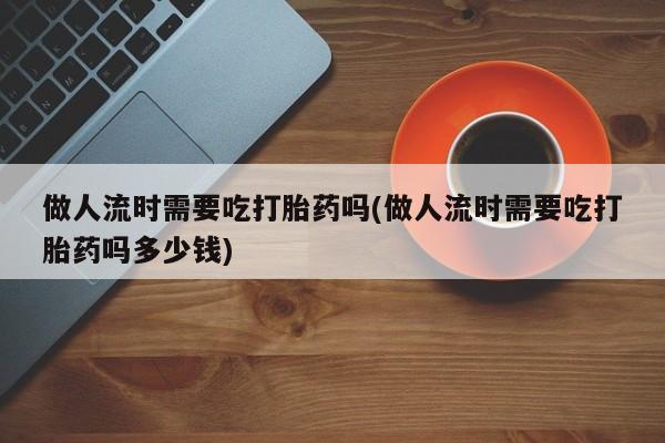 流产药微信联系方式无副作用做人流时需要吃打胎药吗(做人流时需要吃打胎药吗多少钱)