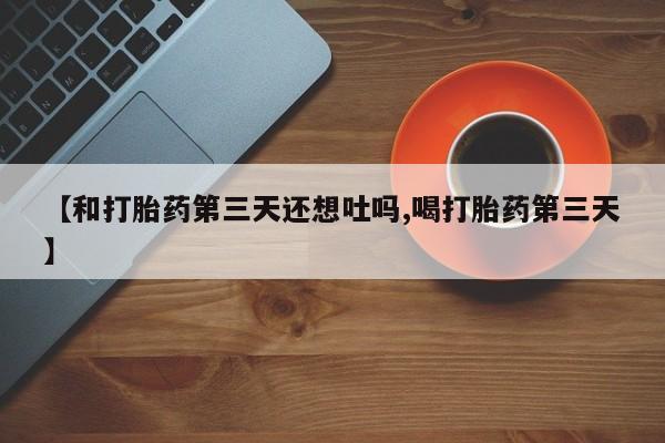 流产药微信联系方式无副作用【和打胎药第三天还想吐吗,喝打胎药第三天】