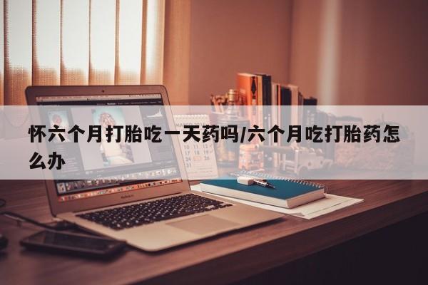 流产药微信联系方式无副作用怀六个月打胎吃一天药吗/六个月吃打胎药怎么办