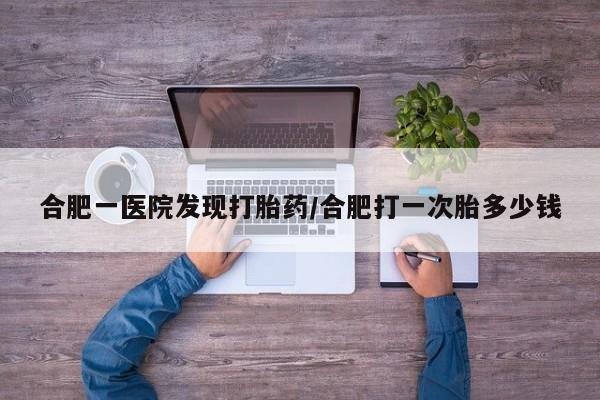 流产药微信联系方式无副作用合肥一医院发现打胎药/合肥打一次胎多少钱