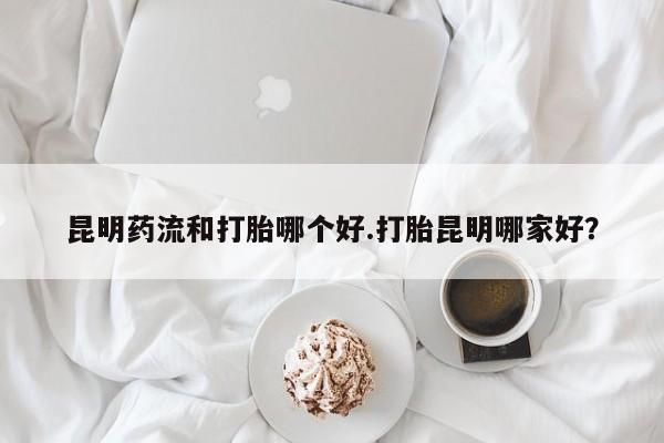 流产药微信联系方式无副作用昆明药流和打胎哪个好.打胎昆明哪家好？